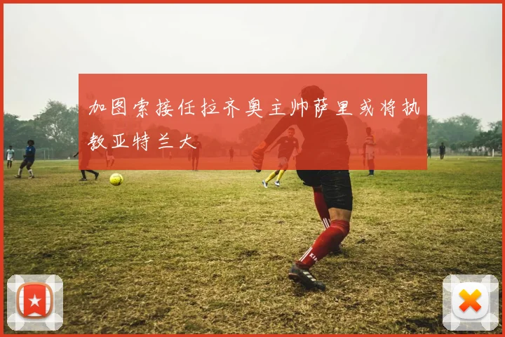 加图索接任拉齐奥主帅萨里或将执教亚特兰大