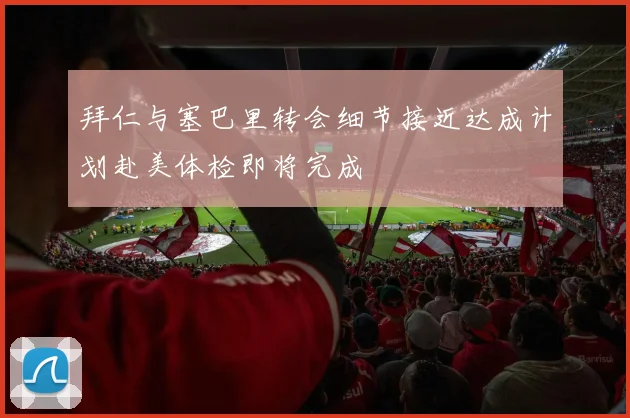 拜仁与塞巴里转会细节接近达成计划赴美体检即将完成