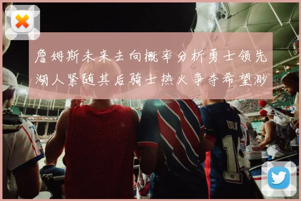 詹姆斯未来去向概率分析勇士领先湖人紧随其后骑士热火争夺希望渺茫