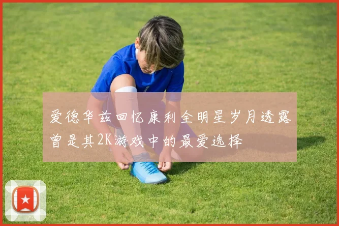 爱德华兹回忆康利全明星岁月透露曾是其2K游戏中的最爱选择