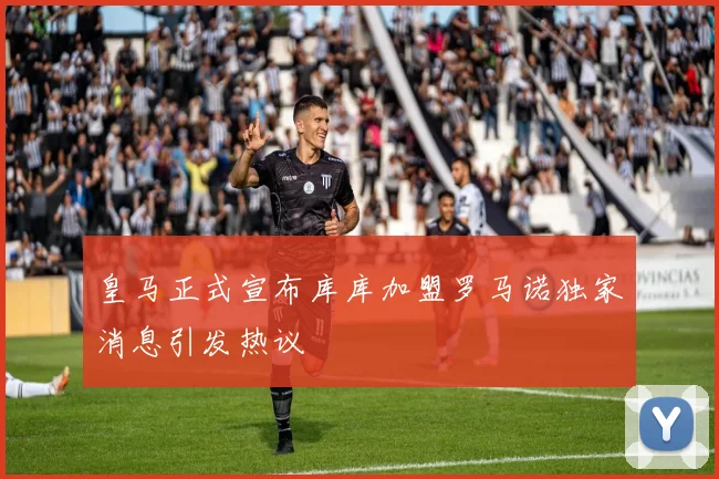 皇马正式宣布库库加盟罗马诺独家消息引发热议