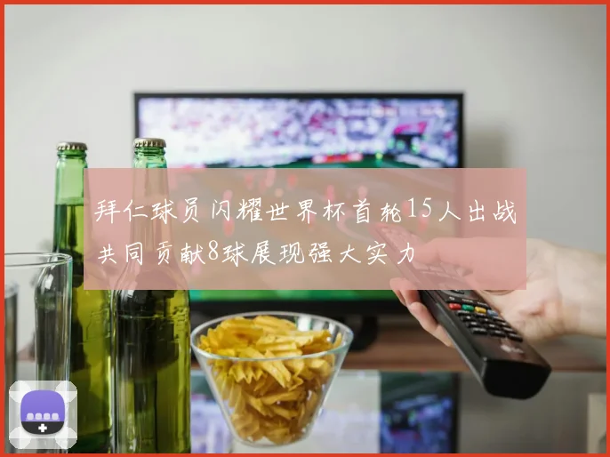 拜仁球员闪耀世界杯首轮15人出战共同贡献8球展现强大实力