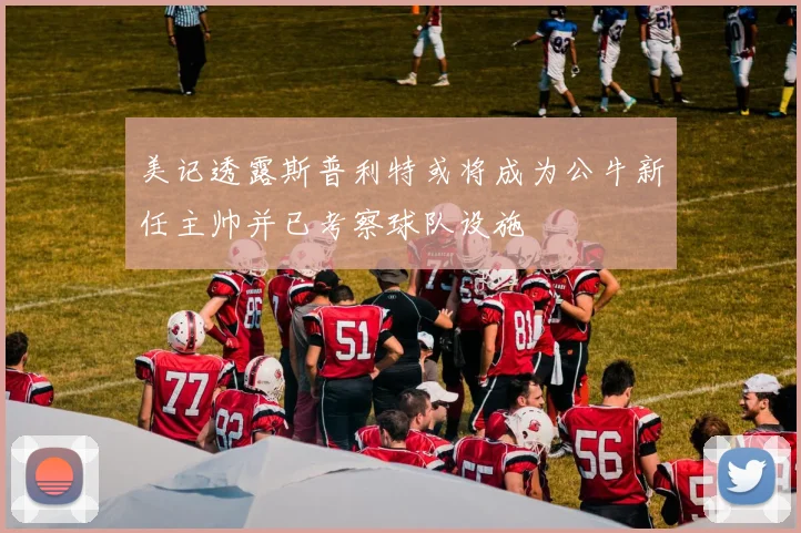 美记透露斯普利特或将成为公牛新任主帅并已考察球队设施