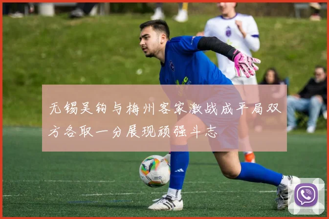 无锡吴钩与梅州客家激战成平局双方各取一分展现顽强斗志