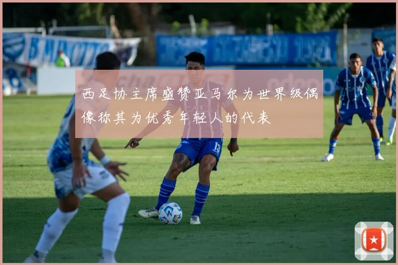 西足协主席盛赞亚马尔为世界级偶像称其为优秀年轻人的代表