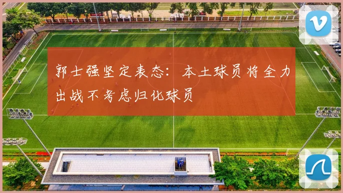 郭士强坚定表态：本土球员将全力出战不考虑归化球员