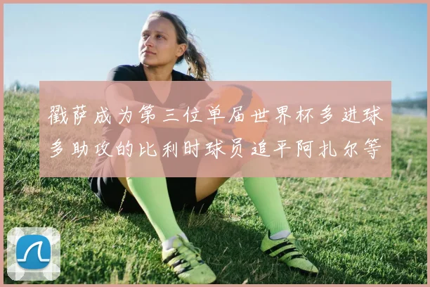 戳萨成为第三位单届世界杯多进球多助攻的比利时球员追平阿扎尔等传奇