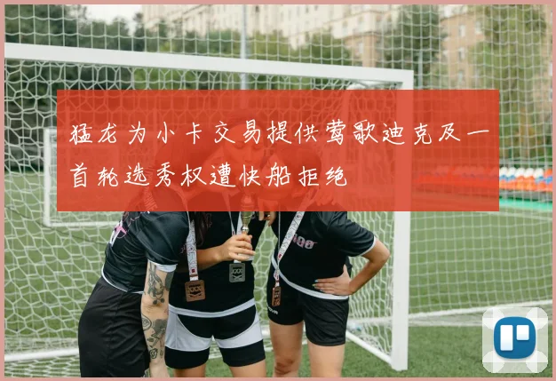 猛龙为小卡交易提供莺歌迪克及一首轮选秀权遭快船拒绝