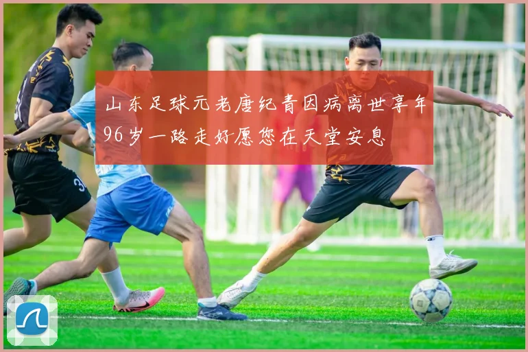 山东足球元老唐纪青因病离世享年96岁一路走好愿您在天堂安息