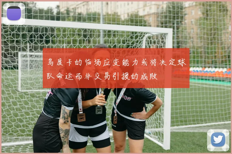 乌度卡的临场应变能力或将决定球队命运而非交易引援的成败