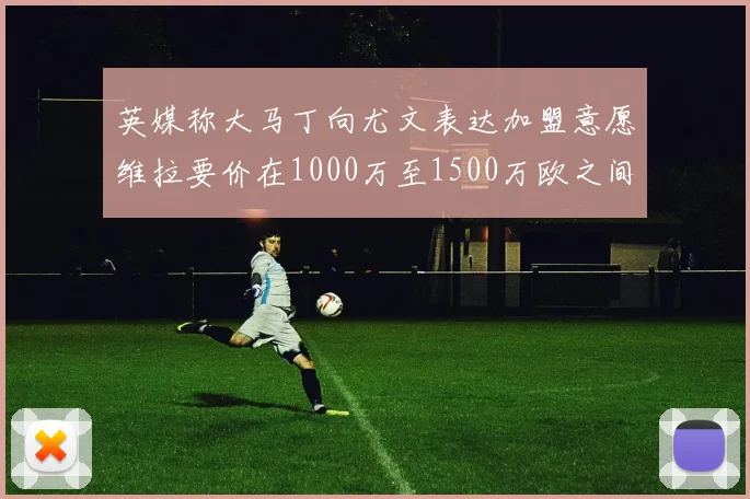 英媒称大马丁向尤文表达加盟意愿维拉要价在1000万至1500万欧之间