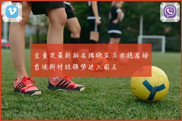 金童奖最新排名揭晓亚马尔稳居榜首埃斯特旺强势进入前五