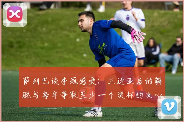 萨利巴谈夺冠感受：三连亚后的解脱与每年争取至少一个奖杯的决心