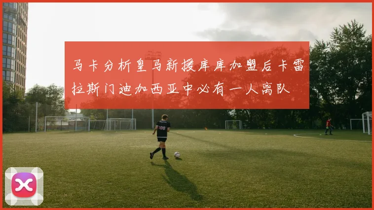 马卡分析皇马新援库库加盟后卡雷拉斯门迪加西亚中必有一人离队