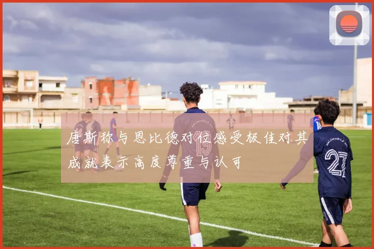 唐斯称与恩比德对位感受极佳对其成就表示高度尊重与认可