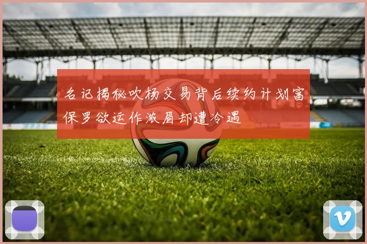 名记揭秘吹杨交易背后续约计划富保罗欲运作浓眉却遭冷遇