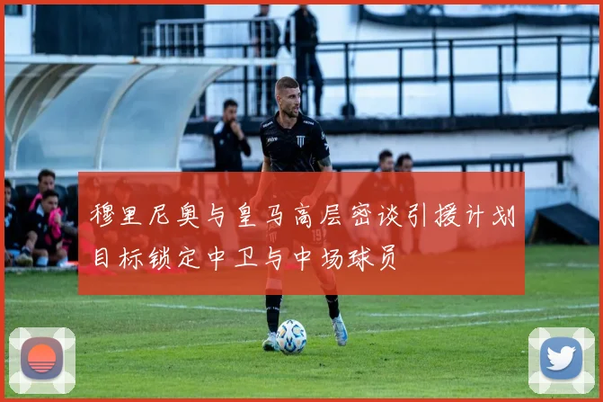 穆里尼奥与皇马高层密谈引援计划目标锁定中卫与中场球员